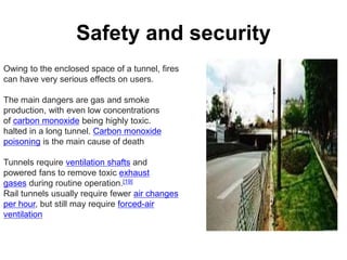 Safety and security
Owing to the enclosed space of a tunnel, fires
can have very serious effects on users.
The main dangers are gas and smoke
production, with even low concentrations
of carbon monoxide being highly toxic.
halted in a long tunnel. Carbon monoxide
poisoning is the main cause of death
Tunnels require ventilation shafts and
powered fans to remove toxic exhaust
gases during routine operation.[19]
Rail tunnels usually require fewer air changes
per hour, but still may require forced-air
ventilation
 