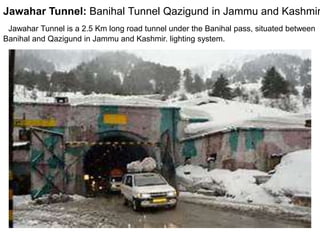 Jawahar Tunnel: India
Jawahar Tunnel is a 2.5 Km long road tunnel under the Banihal pass, situated between
Banihal and Qazigund in Jammu and Kashmir. lighting system.
Jawahar Tunnel: Banihal Tunnel Qazigund in Jammu and Kashmir
 