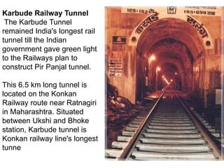 Karbude Railway Tunnel
The Karbude Tunnel
remained India's longest rail
tunnel till the Indian
government gave green light
to the Railways plan to
construct Pir Panjal tunnel.
This 6.5 km long tunnel is
located on the Konkan
Railway route near Ratnagiri
in Maharashtra. Situated
between Ukshi and Bhoke
station, Karbude tunnel is
Konkan railway line's longest
tunne
 