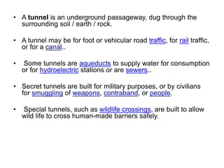 • A tunnel is an underground passageway, dug through the
surrounding soil / earth / rock.
• A tunnel may be for foot or vehicular road traffic, for rail traffic,
or for a canal..
• Some tunnels are aqueducts to supply water for consumption
or for hydroelectric stations or are sewers..
• Secret tunnels are built for military purposes, or by civilians
for smuggling of weapons, contraband, or people.
• Special tunnels, such as wildlife crossings, are built to allow
wild life to cross human-made barriers safely.
 