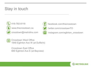 Stay in touch
416-782-8118
www.thecrosstown.ca
crosstown@metrolinx.com
facebook.com/thecrosstown
twitter.com/crosstownTO
instagram.com/eglinton_crosstown
Crosstown West Office
1848 Eglinton Ave W (at Dufferin)
Crosstown East Office
660 Eglinton Ave E (at Bayview)
 