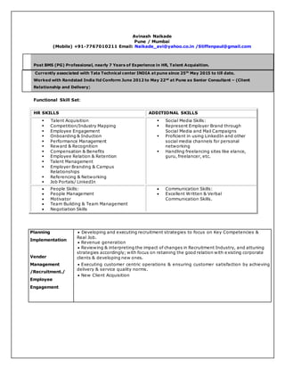 Avinash Naikade
Pune / Mumbai
(Mobile) +91-7767010211 Email: Naikade_avi@yahoo.co.in /Stiffenpaul@gmail.com
Post BMS (PG) Professional, nearly 7 Years of Experience in HR, Talent Acquisition.
Currently associated with Tata Technical center INDIA at pune since 25th
May 2015 to till date.
Worked with Randstad India ltd Conform June 2012 to May 22nd
at Pune as Senior Consultant – (Client
Relationship and Delivery)
Functional Skill Set:
HR SKILLS ADDITIONAL SKILLS
 Talent Acquisition
 Competition/Industry Mapping
 Employee Engagement
 Onboarding & Induction
 Performance Management
 Reward & Recognition
 Compensation & Benefits
 Employee Relation & Retention
 Talent Management
 Employer Branding & Campus
Relationships
 Referencing & Networking
 Job Portals/ LinkedIn
 Social Media Skills:
 Represent Employer Brand through
Social Media and Mail Campaigns
 Proficient in using LinkedIn and other
social media channels for personal
networking
 Handling freelancing sites like elance,
guru, freelancer, etc.
 People Skills:
 People Management
 Motivator
 Team Building & Team Management
 Negotiation Skills
 Communication Skills:
 Excellent Written & Verbal
Communication Skills.
Planning
Implementation
Vender
Management
/Recruitment./
Employee
Engagement
 Developing and executing recruitment strategies to focus on Key Competencies &
Real Job.
 Revenue generation
 Reviewing & interpreting the impact of changes in Recruitment Industry, and attuning
strategies accordingly; with focus on retaining the good relation with existing corporate
clients & developing new ones.
 Executing customer centric operations & ensuring customer satisfaction by achieving
delivery & service quality norms.
 New Client Acquisition
 