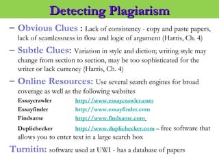 – Obvious Clues : Lack of consistency - copy and paste papers,
lack of seamlessness in flow and logic of argument (Harris, Ch. 4)
– Subtle Clues: Variation in style and diction; writing style may
change from section to section, may be too sophisticated for the
writer or lack currency (Harris, Ch. 4)
– Online Resources: Use several search engines for broad
coverage as well as the following websites
Essaycrawler http://www.essaycrawler.com
Essayfinder http://www.essayfinder.com
Findsame http://www.findsame.com
Duplichecker http://www.duplichecker.com – free software that
allows you to enter text in a large search box
Turnitin: software used at UWI - has a database of papers
Detecting PlagiarismDetecting Plagiarism
 