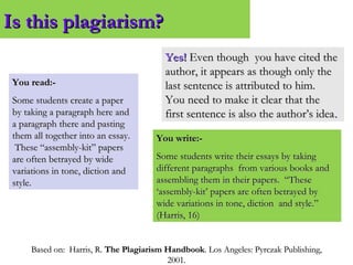 Based on: Harris, R.Based on: Harris, R. The Plagiarism HandbookThe Plagiarism Handbook. Los Angeles: Pyrczak Publishing,. Los Angeles: Pyrczak Publishing,
2001.2001.
Is this plagiarism?Is this plagiarism?
You read:-You read:-
Some students create a paperSome students create a paper
by taking a paragraph here andby taking a paragraph here and
a paragraph there and pastinga paragraph there and pasting
them all together into an essay.them all together into an essay.
These “assembly-kit” papersThese “assembly-kit” papers
are often betrayed by wideare often betrayed by wide
variations in tone, diction andvariations in tone, diction and
style.style.
You write:-You write:-
Some students write their essays by takingSome students write their essays by taking
different paragraphs from various books anddifferent paragraphs from various books and
assembling them in their papers. “Theseassembling them in their papers. “These
‘assembly-kit’ papers are often betrayed by‘assembly-kit’ papers are often betrayed by
wide variations in tone, diction and style.”wide variations in tone, diction and style.”
(Harris, 16)(Harris, 16)
Yes!Yes! Even though you have cited theEven though you have cited the
author, it appears as though only theauthor, it appears as though only the
last sentence is attributed to him.last sentence is attributed to him.
You need to make it clear that theYou need to make it clear that the
first sentence is also the author’s ideafirst sentence is also the author’s idea..
 