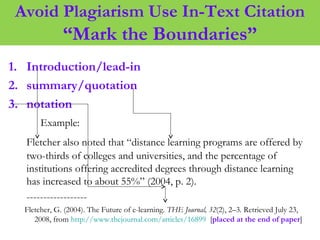 Avoid Plagiarism Use In-Text Citation
“Mark the Boundaries”
1. Introduction/lead-in
2. summary/quotation
3. notation
Example:
Fletcher also noted that “distance learning programs are offered by
two-thirds of colleges and universities, and the percentage of
institutions offering accredited degrees through distance learning
has increased to about 55%” (2004, p. 2).
------------------
Fletcher, G. (2004). The Future of e-learning. THE Journal, 32(2), 2–3. Retrieved July 23,
2008, from http://www.thejournal.com/articles/16899 [placed at the end of paper]
 