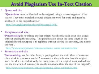 • Quote and cite
“Quotations must be identical to the original, using a narrow segment of the
source. They must match the source document word for word and must be
attributed to the original author.”
http://owl.english.purdue.edu/owl/resource/589/1/
• Paraphrase and cite
“Paraphrasing is re-writing another writer’s words or ideas in your own words
without altering the meaning.  The paraphrase is about the same length as the
original since the purpose is to rephrase without leaving out anything, and not to
shorten”.
http://www.word-mart.com/html/paraphrasing_versus_summarizin.html
• Summarize and cite
“Summarizing, on the other hand, is putting down the main ideas of someone
else’s work in your own words. A summary is always shorter than the original
since the idea is to include only the main points of the original work and to leave
out the irrelevant. A summary is usually about one-third the size of the original”.
http://www.word-mart.com/html/paraphrasing_versus_summarizin.html
Avoid Plagiarism Use In-Text CitationAvoid Plagiarism Use In-Text Citation
 