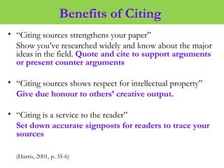 Benefits of Citing
• “Citing sources strengthens your paper”
Show you’ve researched widely and know about the major
ideas in the field. Quote and cite to support arguments
or present counter arguments
• “Citing sources shows respect for intellectual property”
Give due honour to others’ creative output.
• “Citing is a service to the reader”
Set down accurate signposts for readers to trace your
sources
(Harris, 2001, p. 35-6)
 