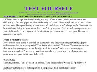 TEST YOURSELFSOURCE: State University of New York at Stony Brook Writing Assignment Sourcebook
http://www.sinc.sunysb.edu/Class/sourcebk/frost3sumframe.html
EXERCISE 1:EXERCISE 1: From Michael Ventura's "The Tools of an Animal":From Michael Ventura's "The Tools of an Animal":
Different tools shape words differently, the way different tools build furniture and shoesDifferent tools shape words differently, the way different tools build furniture and shoes
differently.... Pen and paper are slow and messy, of course. Modernity loves speed and claimsdifferently.... Pen and paper are slow and messy, of course. Modernity loves speed and claims
to hate mess. But speed is only a value when it's useful, and it isn't always useful. Slowness canto hate mess. But speed is only a value when it's useful, and it isn't always useful. Slowness can
be useful too. Using an instrument that doesn't let you go too fast can make you pause wherebe useful too. Using an instrument that doesn't let you go too fast can make you pause where
you might not have, and a pause at the right time can change or even save your life, not toyou might not have, and a pause at the right time can change or even save your life, not to
mention your work.mention your work.
From a student's essay:From a student's essay:
Most writers have come to depend on computers, and they can't imagine writing a paperMost writers have come to depend on computers, and they can't imagine writing a paper
without one. But, in an essay titled "The Tools of an Animal," Michael Ventura reminds uswithout one. But, in an essay titled "The Tools of an Animal," Michael Ventura reminds us
that sometimes computers aren't the right tool for a writer's task, sometimes using anthat sometimes computers aren't the right tool for a writer's task, sometimes using an
instrument that doesn't let you go too fast can make you pause at a crucial point--and thisinstrument that doesn't let you go too fast can make you pause at a crucial point--and this
pause may save your work from failure (5).pause may save your work from failure (5).
Works CitedWorks Cited
Ventura, Michael. "The Tools of an Animal." The Independent Weekly 20 April 1994: 5.Ventura, Michael. "The Tools of an Animal." The Independent Weekly 20 April 1994: 5.
……………………………………………………………………………………………………..……………………………………………………………………………………………………..
Explain why there is or is not plagiarism in the passage from the student's essay.Explain why there is or is not plagiarism in the passage from the student's essay.
There is plagiarism in the passage because the student borrows Ventura's exact words without using quotation marks.There is plagiarism in the passage because the student borrows Ventura's exact words without using quotation marks.
 