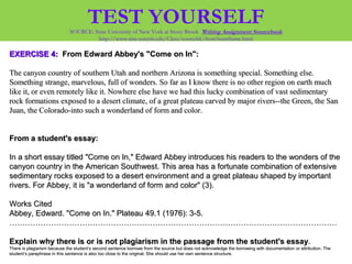 EXERCISE 4:EXERCISE 4: From Edward Abbey's "Come on In":From Edward Abbey's "Come on In":
The canyon country of southern Utah and northern Arizona is something special. Something else.The canyon country of southern Utah and northern Arizona is something special. Something else.
Something strange, marvelous, full of wonders. So far as I know there is no other region on earth muchSomething strange, marvelous, full of wonders. So far as I know there is no other region on earth much
like it, or even remotely like it. Nowhere else have we had this lucky combination of vast sedimentarylike it, or even remotely like it. Nowhere else have we had this lucky combination of vast sedimentary
rock formations exposed to a desert climate, of a great plateau carved by major rivers--the Green, the Sanrock formations exposed to a desert climate, of a great plateau carved by major rivers--the Green, the San
Juan, the Colorado-into such a wonderland of form and color.Juan, the Colorado-into such a wonderland of form and color.
From a student's essay:From a student's essay:
In a short essay titled "Come on In," Edward Abbey introduces his readers to the wonders of theIn a short essay titled "Come on In," Edward Abbey introduces his readers to the wonders of the
canyon country in the American Southwest. This area has a fortunate combination of extensivecanyon country in the American Southwest. This area has a fortunate combination of extensive
sedimentary rocks exposed to a desert environment and a great plateau shaped by importantsedimentary rocks exposed to a desert environment and a great plateau shaped by important
rivers. For Abbey, it is "a wonderland of form and color" (3).rivers. For Abbey, it is "a wonderland of form and color" (3).
Works CitedWorks Cited
Abbey, Edward. "Come on In." Plateau 49.1 (1976): 3-5.Abbey, Edward. "Come on In." Plateau 49.1 (1976): 3-5.
………………………………………………………………………………………………………………………………………………………………………………………………………………………………
Explain why there is or is not plagiarism in the passage from the student's essayExplain why there is or is not plagiarism in the passage from the student's essay..
There is plagiarism because the student’s second sentence borrows from the source but does not acknowledge the borrowing with documentation or attribution. TheThere is plagiarism because the student’s second sentence borrows from the source but does not acknowledge the borrowing with documentation or attribution. The
student’s paraphrase in this sentence is also too close to the original. She should use her own sentence structure.student’s paraphrase in this sentence is also too close to the original. She should use her own sentence structure.
TEST YOURSELFSOURCE: State University of New York at Stony Brook Writing Assignment Sourcebook
http://www.sinc.sunysb.edu/Class/sourcebk/frost3sumframe.html
 