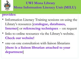 UWI Mona Library
M Mona Information Literacy Unit (MILU)
provides:
• Information Literacy Training sessions on using the
Library’s resources [catalogue, databases,
Internet] or referencing techniques -- on request
• links to online resources via the Library’s website.
Check our website!
• one-on-one consultation with liaison librarians
[there is a liaison librarian attached to your
department]
 