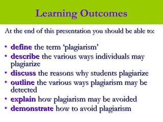 At the end of this presentation you should be able to:At the end of this presentation you should be able to:
• definedefine the term ‘plagiarism’the term ‘plagiarism’
• describedescribe the various ways individuals maythe various ways individuals may
plagiarizeplagiarize
• discussdiscuss the reasons why students plagiarizethe reasons why students plagiarize
• outlineoutline the various ways plagiarism may bethe various ways plagiarism may be
detecteddetected
• explainexplain how plagiarism may be avoidedhow plagiarism may be avoided
• demonstratedemonstrate how to avoid plagiarismhow to avoid plagiarism
Learning Outcomes
 