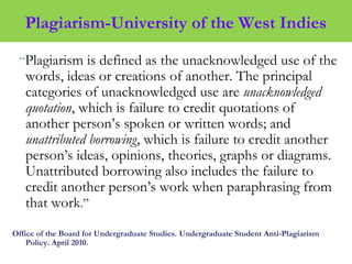 Plagiarism-University of the West Indies
“Plagiarism is defined as the unacknowledged use of the
words, ideas or creations of another. The principal
categories of unacknowledged use are unacknowledged
quotation, which is failure to credit quotations of
another person’s spoken or written words; and
unattributed borrowing, which is failure to credit another
person’s ideas, opinions, theories, graphs or diagrams.
Unattributed borrowing also includes the failure to
credit another person’s work when paraphrasing from
that work.”
Office of the Board for Undergraduate Studies. Undergraduate Student Anti-Plagiarism
Policy. April 2010.
 