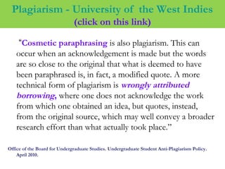 Plagiarism - University of the West Indies
(click on this link)
“Cosmetic paraphrasing is also plagiarism. This can
occur when an acknowledgement is made but the words
are so close to the original that what is deemed to have
been paraphrased is, in fact, a modified quote. A more
technical form of plagiarism is wrongly attributed
borrowing, where one does not acknowledge the work
from which one obtained an idea, but quotes, instead,
from the original source, which may well convey a broader
research effort than what actually took place.”
Office of the Board for Undergraduate Studies. Undergraduate Student Anti-Plagiarism Policy.
April 2010.
 