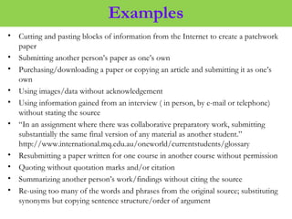 Examples
• Cutting and pasting blocks of information from the Internet to create a patchwork
paper
• Submitting another person’s paper as one’s own
• Purchasing/downloading a paper or copying an article and submitting it as one’s
own
• Using images/data without acknowledgement
• Using information gained from an interview ( in person, by e-mail or telephone)
without stating the source
• “In an assignment where there was collaborative preparatory work, submitting
substantially the same final version of any material as another student.”
http://www.international.mq.edu.au/oneworld/currentstudents/glossary
• Resubmitting a paper written for one course in another course without permission
• Quoting without quotation marks and/or citation
• Summarizing another person’s work/findings without citing the source
• Re-using too many of the words and phrases from the original source; substituting
synonyms but copying sentence structure/order of argument
 