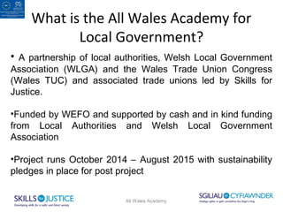 What is the All Wales Academy for 
Local Government? 
• A partnership of local authorities, Welsh Local Government 
Association (WLGA) and the Wales Trade Union Congress 
(Wales TUC) and associated trade unions led by Skills for 
Justice. 
•Funded by WEFO and supported by cash and in kind funding 
from Local Authorities and Welsh Local Government 
Association 
•Project runs October 2014 – August 2015 with sustainability 
pledges in place for post project 
All Wales Academy 
 