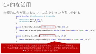 public interface ITypedConnection : IDisposable
{
DbConnection Slave { get; }
DbConnection Master { get; }
}
public BattleEntity SelectById(BattleConnection battle, int id)
{
return battle.Master.Query<BattleEntity>("select * from battle where id = @id", new { id });
}
public UserEntity SelectById(UserInfoConnection user, int id)
{
return user.Master.Query<UserEntity>("select * from user where id = @id", new { id });
}
コーディング時のミス防止（間違った接続の利用はコンパイル時に弾かれる）
テーブルの別DBへの分割時にも完全にコンパイルチェックが効くので安全に行える
C#（というか型付き言語）を使う利点
 