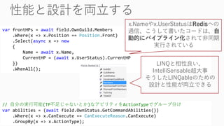 var frontHPs = await field.OwnGuild.Members
.Where(x => x.Position == Position.Front)
.Select(async x => new
{
Name = await x.Name,
CurrentHP = (await x.UserStatus).CurrentHP
})
.WhenAll();
x.Nameやx.UserStatusはRedisへの
通信、こうして書いたコードは、自
動的にパイプライン化されて非同期
実行されている
// 自分の実行可能(TP不足じゃないとか)なアビリティをActionTypeでグループ分け
var abilities = (await field.OwnStatus.GetCommandAbilities())
.Where(x => x.CanExecute == CanExecuteReason.CanExecute)
.GroupBy(x => x.ActionType);
LINQと相性良い、
IntelliSensable超大事
そうしたLINQableのための
設計と性能が両立できる
 