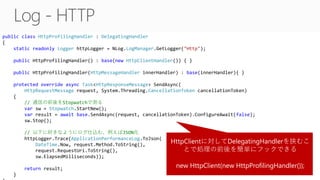 public class HttpProfilingHandler : DelegatingHandler
{
static readonly Logger httpLogger = NLog.LogManager.GetLogger("Http");
public HttpProfilingHandler() : base(new HttpClientHandler()) { }
public HttpProfilingHandler(HttpMessageHandler innerHandler) : base(innerHandler){ }
protected override async Task<HttpResponseMessage> SendAsync(
HttpRequestMessage request, System.Threading.CancellationToken cancellationToken)
{
// 通信の前後をStopwatchで測る
var sw = Stopwatch.StartNew();
var result = await base.SendAsync(request, cancellationToken).ConfigureAwait(false);
sw.Stop();
// 以下に好きなようにログ仕込む、例えばJSON化
httpLogger.Trace(ApplicationPerformanceLog.ToJson(
DateTime.Now, request.Method.ToString(),
request.RequestUri.ToString(),
sw.ElapsedMilliseconds));
return result;
}
HttpClientに対してDelegatingHandlerを挟むこ
とで処理の前後を簡単にフックできる
new HttpClient(new HttpProfilingHandler());
 