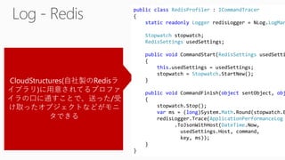 CloudStructures(自社製のRedisラ
イブラリ)に用意されてるプロファ
イラの口に通すことで、送った/受
け取ったオブジェクトなどがモニ
タできる
public class RedisProfiler : ICommandTracer
{
static readonly Logger redisLogger = NLog.LogMan
Stopwatch stopwatch;
RedisSettings usedSettings;
public void CommandStart(RedisSettings usedSetti
{
this.usedSettings = usedSettings;
stopwatch = Stopwatch.StartNew();
}
public void CommandFinish(object sentObject, obj
{
stopwatch.Stop();
var ms = (long)System.Math.Round(stopwatch.E
redisLogger.Trace(ApplicationPerformanceLog
.ToJsonWithHost(DateTime.Now,
usedSettings.Host, command,
key, ms));
}
}
 