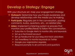 Develop a Strategy: Engage With your structure set, map your engagement strategy: Outreach : Determine how you’ll build awareness and develop relationships with the media you’re making. Participate : Regularly join in the conversation, posting comments, kudos, questions, etc., on related sites. Listen : Implement a listening system or process that monitors your profiles/feeds to follow the conversation. Subscribe to Google Alerts to monitor URLs and keywords Set up a Technorati account Set up Feedburner for your blog and track subscribers Use TweetBeep to monitor keywords on Twitter Google your organization regularly Respond promptly to all comments and questions 