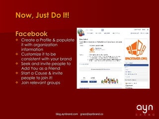 Now, Just Do It! Facebook Create a Profile & populate it with organization information Customize it to be consistent with your brand Seek and invite people to Add You as a Friend  Start a Cause & invite people to join it! Join relevant groups 