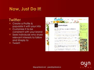 Now, Just Do It! Twitter Create a Profile & populate it with your info Customize it to be consistent with your brand Seek individuals who share relevant interests to follow and @reply to Tweet! 