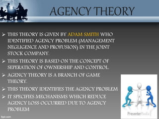 AGENCY THEORY
 THIS THEORY IS GIVEN BY ADAM SMITH WHO
IDENTIFIED AGENCY PROBLEM (MANAGEMENT
NEGLIGENCE AND PROFUSION) IN THE JOINT
STOCK COMPANY.
 THIS THEORY IS BASED ON THE CONCEPT OF
SEPERATION OF OWNERSHIP AND CONTROL.
 AGENCY THEORY IS A BRANCH OF GAME
THEORY.
 THIS THEORY IDENTIFIES THE AGENCY PROBLEM
 IT SPECIFIES MECHANISMS WHICH REDUCE
AGENCY LOSS OCCURRED DUE TO AGENCY
PROBLEM
 