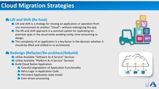 Cloud Migration Strategies
Lift and Shift (Re-host)
Lift and shift is a strategy for moving an application or operation from
one environment to another “Cloud”– without redesigning the app.
The lift-and-shift approach is a common option for replicating on-
premises apps in the cloud while avoiding costly, time-consuming re-
design.
The complexity of an application is a key factor in the decision whether it
should be lifted and shifted or re-architected.
Redesign (Refactor/Re-architect/Rebuild)
Utilize Available “Software As A Service” Services
Utilize Available “Platform As A Service” Services
Build Cloud Native Application
Graceful degradation of Application Functionality
Retry Logic in Application Code
Persistent Application state model
Even-driven processing
 