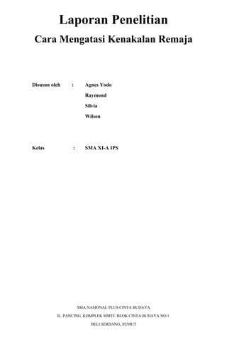 Laporan Penelitian
Cara Mengatasi Kenakalan Remaja

Disusun oleh

:

Agnes Yodo
Raymond
Silvia
Wilson

Kelas

:

SMA XI-A IPS

SMA NASIONAL PLUS CINTA BUDAYA
JL. PANCING, KOMPLEK MMTC BLOK CINTA BUDAYA NO.1
DELI SERDANG, SUMUT

 