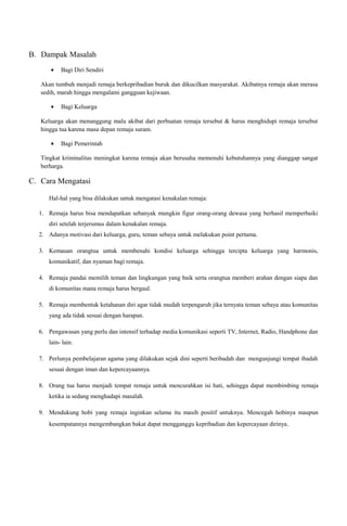 B. Dampak Masalah
•

Bagi Diri Sendiri

Akan tumbuh menjadi remaja berkepribadian buruk dan dikucilkan masyarakat. Akibatnya remaja akan merasa
sedih, marah hingga mengalami gangguan kejiwaan.
•

Bagi Keluarga

Keluarga akan menanggung malu akibat dari perbuatan remaja tersebut & harus menghidupi remaja tersebut
hingga tua karena masa depan remaja suram.
•

Bagi Pemerintah

Tingkat kriminalitas meningkat karena remaja akan berusaha memenuhi kebutuhannya yang dianggap sangat
berharga.

C. Cara Mengatasi
Hal-hal yang bisa dilakukan untuk mengatasi kenakalan remaja:
1. Remaja harus bisa mendapatkan sebanyak mungkin figur orang-orang dewasa yang berhasil memperbaiki
diri setelah terjerumus dalam kenakalan remaja.
2. Adanya motivasi dari keluarga, guru, teman sebaya untuk melakukan point pertama.
3. Kemauan orangtua untuk membenahi kondisi keluarga sehingga tercipta keluarga yang harmonis,
komunikatif, dan nyaman bagi remaja.
4. Remaja pandai memilih teman dan lingkungan yang baik serta orangtua memberi arahan dengan siapa dan
di komunitas mana remaja harus bergaul.
5. Remaja membentuk ketahanan diri agar tidak mudah terpengaruh jika ternyata teman sebaya atau komunitas
yang ada tidak sesuai dengan harapan.
6. Pengawasan yang perlu dan intensif terhadap media komunikasi seperti TV, Internet, Radio, Handphone dan
lain- lain.
7. Perlunya pembelajaran agama yang dilakukan sejak dini seperti beribadah dan mengunjungi tempat ibadah
sesuai dengan iman dan kepercayaannya.
8. Orang tua harus menjadi tempat remaja untuk mencurahkan isi hati, sehingga dapat membimbing remaja
ketika ia sedang menghadapi masalah.
9. Mendukung hobi yang remaja inginkan selama itu masih positif untuknya. Mencegah hobinya maupun
kesempatannya mengembangkan bakat dapat mengganggu kepribadian dan kepercayaan dirinya .

 