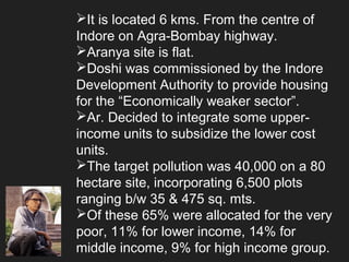 It is located 6 kms. From the centre of
Indore on Agra-Bombay highway.
Aranya site is flat.
Doshi was commissioned by the Indore
Development Authority to provide housing
for the “Economically weaker sector”.
Ar. Decided to integrate some upper-
income units to subsidize the lower cost
units.
The target pollution was 40,000 on a 80
hectare site, incorporating 6,500 plots
ranging b/w 35 & 475 sq. mts.
Of these 65% were allocated for the very
poor, 11% for lower income, 14% for
middle income, 9% for high income group.
 