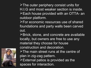 The outer periphery consist units for
H.I.G and most weaker section is inside.
Each house provided with an OTTA- an
outdoor platform.
For economic resources use of shared
foundations and party walls been carved
out.
Brick, stone, and concrete are available
locally, but owners are free to use any
material they choose for house
construction and decoration.
The main street runs at the centre of
plan in zig-zag pattern.
External patios is provided as the
spaces for interaction.
 