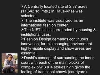 A Centrally located site of 2.87 acres
(11,642 sq. mts.) in Hauz-Khas was
selected.
 The institute was visualized as an
international fashion center.
The NIFT site is surrounded by housing &
institutional uses.
Fashion Design demands continuous
innovation, for this changing environment
highly visible display and show areas are
essential.
Doshi’s concept of surrounding the inner
court with each of the main blocks of
complex b/w 3 & 4 stories high gives the
feeling of traditional chowk (courtyard).
 