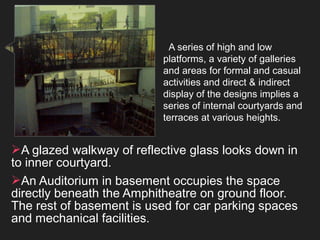 A series of high and low
platforms, a variety of galleries
and areas for formal and casual
activities and direct & indirect
display of the designs implies a
series of internal courtyards and
terraces at various heights.
A glazed walkway of reflective glass looks down in
to inner courtyard.
An Auditorium in basement occupies the space
directly beneath the Amphitheatre on ground floor.
The rest of basement is used for car parking spaces
and mechanical facilities.
 