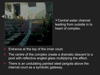 Central water channel
leading from outside in to
heart of complex.
 Entrance at the top of the inner court.
 The centre of the complex create a dramatic descent to a
pool with reflective angled glass multiplying the effect.
 There is an undulating painted steel pergola above the
internal court as a symbolic gateway.
 