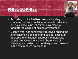 PHILOSOPHIES
 According to him Architecture of a building is
conceived not as a container of specific activities
but as a place to be inhabited, as a place to
facilitate the course of human environment
 Doshi's work has consistently revolved around the
interrelationship of indoor and outdoor space, an
appropriate and honest approach to materials,
proper climatic response and observance of
hierarchy and order that has always been present
in the best modern architecture.
 