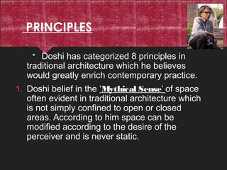 PRINCIPLES
* Doshi has categorized 8 principles in
traditional architecture which he believes
would greatly enrich contemporary practice.
1. Doshi belief in the ‘Mythical Sense’ of space
often evident in traditional architecture which
is not simply confined to open or closed
areas. According to him space can be
modified according to the desire of the
perceiver and is never static.
 