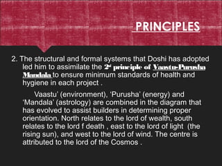 PRINCIPLES
2. The structural and formal systems that Doshi has adopted
led him to assimilate the 2nd
principle of Vaastu-Purusha
Mandala to ensure minimum standards of health and
hygiene in each project .
Vaastu’ (environment), ‘Purusha’ (energy) and
‘Mandala’ (astrology) are combined in the diagram that
has evolved to assist builders in determining proper
orientation. North relates to the lord of wealth, south
relates to the lord f death , east to the lord of light (the
rising sun), and west to the lord of wind. The centre is
attributed to the lord of the Cosmos .
 