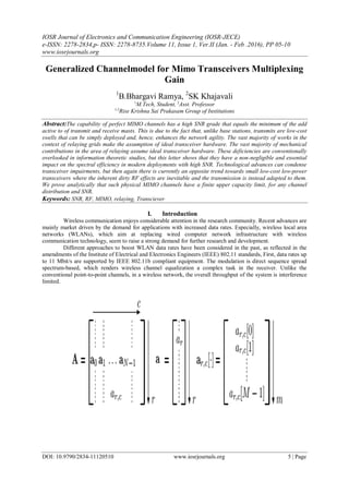 IOSR Journal of Electronics and Communication Engineering (IOSR-JECE)
e-ISSN: 2278-2834,p- ISSN: 2278-8735.Volume 11, Issue 1, Ver.II (Jan. - Feb .2016), PP 05-10
www.iosrjournals.org
DOI: 10.9790/2834-11120510 www.iosrjournals.org 5 | Page
Generalized Channelmodel for Mimo Transceivers Multiplexing
Gain
1
B.Bhargavi Ramya, 2
SK Khajavali
1
M.Tech, Student, 2
Asst. Professor
1,2
Rise Krishna Sai Prakasam Group of Institutions
Abstract:The capability of perfect MIMO channels has a high SNR grade that equals the minimum of the add
active to of transmit and receive masts. This is due to the fact that, unlike base stations, transmits are low-cost
swells that can be simply deployed and, hence, enhances the network agility. The vast majority of works in the
context of relaying grids make the assumption of ideal transceiver hardware. The vast majority of mechanical
contributions in the area of relaying assume ideal transceiver hardware. These deficiencies are conventionally
overlooked in information theoretic studies, but this letter shows that they have a non-negligible and essential
impact on the spectral efficiency in modern deployments with high SNR. Technological advances can condense
transceiver impairments, but then again there is currently an opposite trend towards small low-cost low-power
transceivers where the inherent dirty RF effects are inevitable and the transmission is instead adapted to them.
We prove analytically that such physical MIMO channels have a finite upper capacity limit, for any channel
distribution and SNR.
Keywords: SNR, RF, MIMO, relaying, Transciever
I. Introduction
Wireless communication enjoys considerable attention in the research community. Recent advances are
mainly market driven by the demand for applications with increased data rates. Especially, wireless local area
networks (WLANs), which aim at replacing wired computer network infrastructure with wireless
communication technology, seem to raise a strong demand for further research and development.
Different approaches to boost WLAN data rates have been considered in the past, as reflected in the
amendments of the Institute of Electrical and Electronics Engineers (IEEE) 802.11 standards, First, data rates up
to 11 Mbit/s are supported by IEEE 802.11b compliant equipment. The modulation is direct sequence spread
spectrum-based, which renders wireless channel equalization a complex task in the receiver. Unlike the
conventional point-to-point channels, in a wireless network, the overall throughput of the system is interference
limited.
 