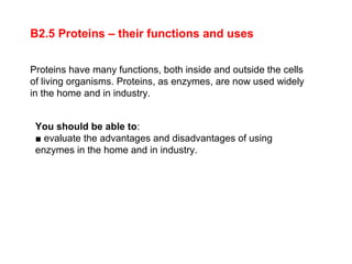 Proteins have many functions, both inside and outside the cells
of living organisms. Proteins, as enzymes, are now used widely
in the home and in industry.
B2.5 Proteins – their functions and uses
You should be able to:
■ evaluate the advantages and disadvantages of using
enzymes in the home and in industry.
 