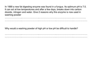 In 1989 a new fat digesting enzyme was found in a fungus. Its optimum pH is 7.5.
It can act at low temperatures and after a few days, breaks down into carbon
dioxide, nitrogen and water. Give 2 reasons why this enzyme is now used in
washing powder
…………………..…………………..…………………..…………………..…………….
…………………..…………………..…………………..…………………..………………
Why would a washing powder of high pH or low pH be difficult to handle?
…………………..…………………..…………………..…………………..………………
…………………..…………………..…………………..…………………..………………
 