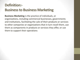 Definition:Business to Business Marketing
Business Marketing is the practice of individuals, or
organizations, including commercial businesses, governments
and institutions, facilitating the sale of their products or services
to other companies or organizations that in turn resell them, use
them as components in products or services they offer, or use
them to support their operations

 