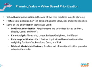 2
Planning Value – Value Based Prioritization
• Valued based prioritization is the one of the core practices in agile planning
• Features are prioritized on the basis of business value, risk and dependencies.
• Some of the prioritization techniques used:
• MoSCoW prioritization: Requirements are prioritized based on Must,
Should, Could, and Won’t.
• Kano Analysis: Threshold, Linear, Exciters/Delighters, Indifferent
• Relative prioritization: Each feature is prioritized based on its relative
weighting for Benefits, Penalties, Costs, and Risk
• Minimal Marketable Features: Smallest set of functionality that provides
value to the market
 