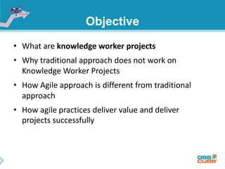 Objective
• What are knowledge worker projects
• Why traditional approach does not work on
Knowledge Worker Projects
• How Agile approach is different from traditional
approach
• How agile practices deliver value and deliver
projects successfully
 