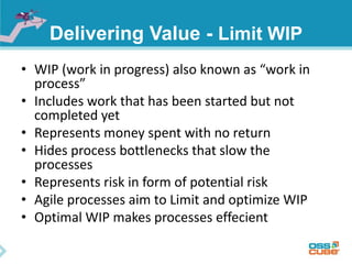 Delivering Value - Limit WIP
• WIP (work in progress) also known as “work in
process”
• Includes work that has been started but not
completed yet
• Represents money spent with no return
• Hides process bottlenecks that slow the
processes
• Represents risk in form of potential risk
• Agile processes aim to Limit and optimize WIP
• Optimal WIP makes processes effecient
 