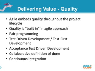 Delivering Value - Quality
• Agile embeds quality throughout the project
lifecycle
• Quality is “built in” in agile approach
• Pair programming
• Test Driven Development / Test-First
Development
• Acceptance Test Driven Development
• Collaborative definition of done
• Continuous integration
 