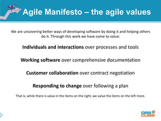 Agile Manifesto – the agile values
We are uncovering better ways of developing software by doing it and helping others
do it. Through this work we have come to value:
Individuals and interactions over processes and tools
Working software over comprehensive documentation
Customer collaboration over contract negotiation
Responding to change over following a plan
That is, while there is value in the items on the right, we value the items on the left more.
 