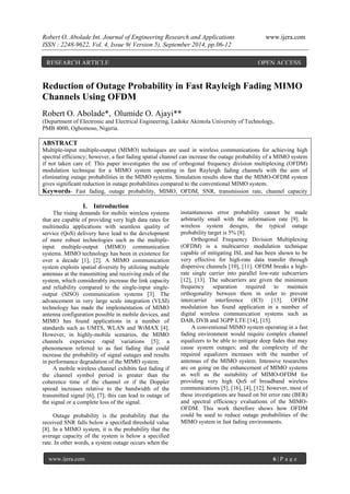 Robert O. Abolade Int. Journal of Engineering Research and Applications www.ijera.com 
ISSN : 2248-9622, Vol. 4, Issue 9( Version 5), September 2014, pp.06-12 
www.ijera.com 6 | P a g e 
Reduction of Outage Probability in Fast Rayleigh Fading MIMO Channels Using OFDM 
Robert O. Abolade*, Olumide O. Ajayi** 
(Department of Electronic and Electrical Engineering, Ladoke Akintola University of Technology, PMB 4000, Ogbomoso, Nigeria. ABSTRACT Multiple-input multiple-output (MIMO) techniques are used in wireless communications for achieving high spectral efficiency; however, a fast fading spatial channel can increase the outage probability of a MIMO system if not taken care of. This paper investigates the use of orthogonal frequency division multiplexing (OFDM) modulation technique for a MIMO system operating in fast Rayleigh fading channels with the aim of eliminating outage probabilities in the MIMO systems. Simulation results show that the MIMO-OFDM system gives significant reduction in outage probabilities compared to the conventional MIMO system. 
Keywords- Fast fading, outage probability, MIMO, OFDM, SNR, transmission rate, channel capacity 
I. Introduction 
The rising demands for mobile wireless systems that are capable of providing very high data rates for multimedia applications with seamless quality of service (QoS) delivery have lead to the development of more robust technologies such as the multiple- input multiple-output (MIMO) communication systems. MIMO technology has been in existence for over a decade [1], [2]. A MIMO communication system exploits spatial diversity by utilizing multiple antennas at the transmitting and receiving ends of the system, which considerably increase the link capacity and reliability compared to the single-input single- output (SISO) communication systems [3]. The advancement in very large scale integration (VLSI) technology has made the implementation of MIMO antenna configuration possible in mobile devices, and MIMO has found applications in a number of standards such as UMTS, WLAN and WiMAX [4]. However, in highly-mobile scenarios, the MIMO channels experience rapid variations [5]; a phenomenon referred to as fast fading that could increase the probability of signal outages and results in performance degradation of the MIMO system. A mobile wireless channel exhibits fast fading if the channel symbol period is greater than the coherence time of the channel or if the Doppler spread increases relative to the bandwidth of the transmitted signal [6], [7]; this can lead to outage of the signal or a complete loss of the signal. Outage probability is the probability that the received SNR falls below a specified threshold value [8]. In a MIMO system, it is the probability that the average capacity of the system is below a specified rate. In other words, a system outage occurs when the 
instantaneous error probability cannot be made arbitrarily small with the information rate [9]. In wireless system designs, the typical outage probability target is 5% [8]. Orthogonal Frequency Division Multiplexing (OFDM) is a multicarrier modulation technique capable of mitigating ISI, and has been shown to be very effective for high-rate data transfer through dispersive channels [10], [11]. OFDM breaks a high- rate single carrier into parallel low-rate subcarriers [12], [13]. The subcarriers are given the minimum frequency separation required to maintain orthogonality between them in order to prevent intercarrier interference (ICI) [13]. OFDM modulation has found application in a number of digital wireless communication systems such as DAB, DVB and 3GPP LTE [14], [15]. A conventional MIMO system operating in a fast fading environment would require complex channel equalizers to be able to mitigate deep fades that may cause system outages; and the complexity of the required equalizers increases with the number of antennas of the MIMO system. Intensive researches are on going on the enhancement of MIMO systems as well as the suitability of MIMO-OFDM for providing very high QoS of broadband wireless communications [5], [16], [4], [12]; however, most of these investigations are based on bit error rate (BER) and spectral efficiency evaluations of the MIMO- OFDM. This work therefore shows how OFDM could be used to reduce outage probabilities of the MIMO system in fast fading environments. 
RESEARCH ARTICLE OPEN ACCESS  