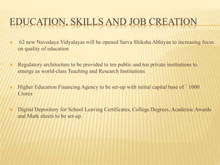 EDUCATION, SKILLS AND JOB CREATION
 62 new Navodaya Vidyalayas will be opened Sarva Shiksha Abhiyan to increasing focus
on quality of education
 Regulatory architecture to be provided to ten public and ten private institutions to
emerge as world-class Teaching and Research Institutions
 Higher Education Financing Agency to be set-up with initial capital base of ` 1000
Crores
 Digital Depository for School Leaving Certificates, College Degrees, Academic Awards
and Mark sheets to be set-up.
 