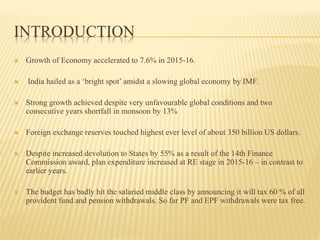 INTRODUCTION
 Growth of Economy accelerated to 7.6% in 2015-16.
 India hailed as a ‘bright spot’ amidst a slowing global economy by IMF.
 Strong growth achieved despite very unfavourable global conditions and two
consecutive years shortfall in monsoon by 13%
 Foreign exchange reserves touched highest ever level of about 350 billion US dollars.
 Despite increased devolution to States by 55% as a result of the 14th Finance
Commission award, plan expenditure increased at RE stage in 2015-16 – in contrast to
earlier years.
 The budget has badly hit the salaried middle class by announcing it will tax 60 % of all
provident fund and pension withdrawals. So far PF and EPF withdrawals were tax free.
 